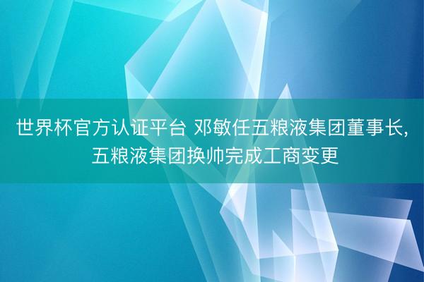 世界杯官方認(rèn)證平臺 鄧敏任五糧液集團(tuán)董事長, 五糧液集團(tuán)換帥完成工商變更
