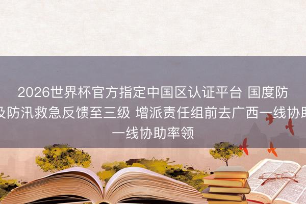 2026世界杯官方指定中國區(qū)認(rèn)證平臺 國度防總普及防汛救急反饋至三級 增派責(zé)任組前去廣西一線協(xié)助率領(lǐng)