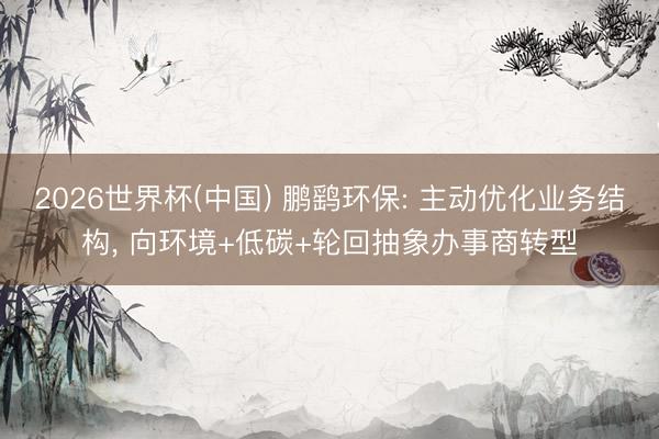 2026世界杯(中國) 鵬鷂環(huán)保: 主動優(yōu)化業(yè)務(wù)結(jié)構(gòu), 向環(huán)境+低碳+輪回抽象辦事商轉(zhuǎn)型