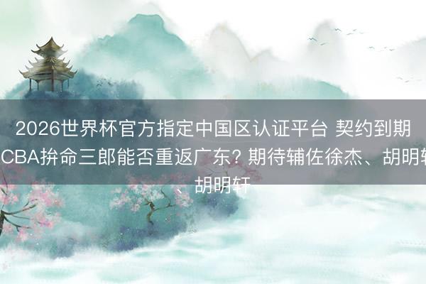 2026世界杯官方指定中國區(qū)認(rèn)證平臺 契約到期! CBA拚命三郎能否重返廣東? 期待輔佐徐杰、胡明軒