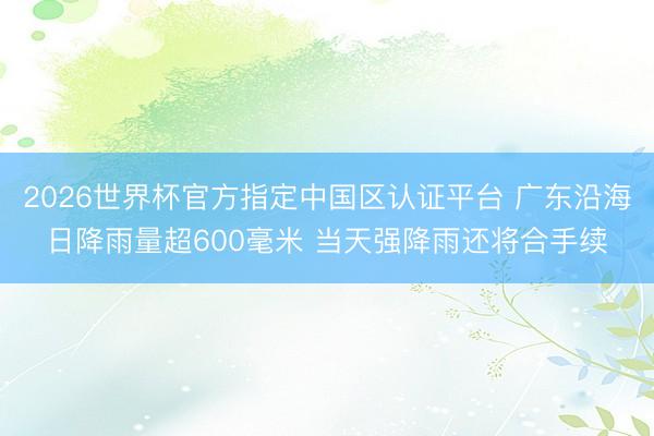 2026世界杯官方指定中國區(qū)認(rèn)證平臺 廣東沿海日降雨量超600毫米 當(dāng)天強降雨還將合手續(xù)