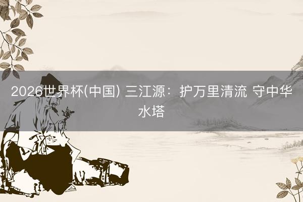 2026世界杯(中國) 三江源：護(hù)萬里清流 守中華水塔