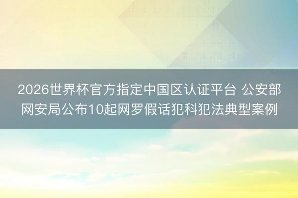 2026世界杯官方指定中國區(qū)認(rèn)證平臺 公安部網(wǎng)安局公布10起網(wǎng)羅假話犯科犯法典型案例