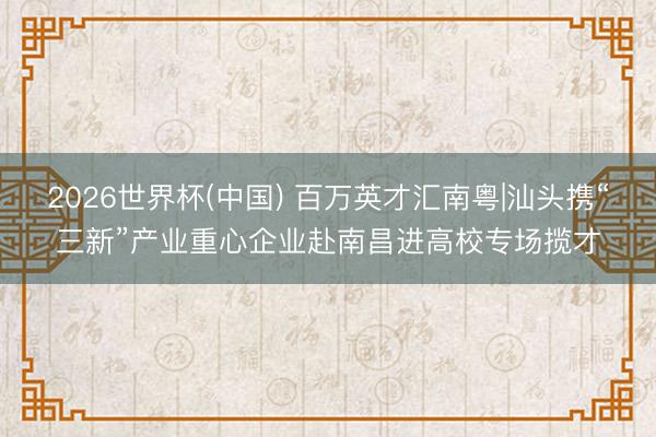 2026世界杯(中國) 百萬英才匯南粵|汕頭攜“三新”產(chǎn)業(yè)重心企業(yè)赴南昌進(jìn)高校專場攬才