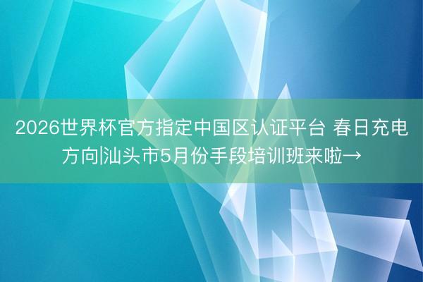 2026世界杯官方指定中國區(qū)認(rèn)證平臺 春日充電方向|汕頭市5月份手段培訓(xùn)班來啦→