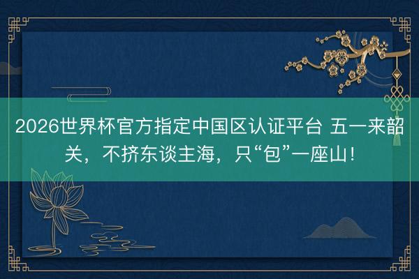 2026世界杯官方指定中國區(qū)認(rèn)證平臺 五一來韶關(guān)，不擠東談主海，只“包”一座山！